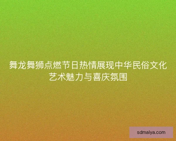 舞龙舞狮点燃节日热情展现中华民俗文化艺术魅力与喜庆氛围
