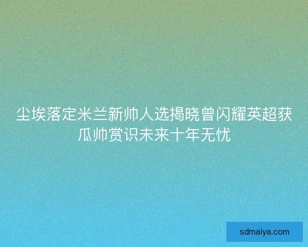 尘埃落定米兰新帅人选揭晓曾闪耀英超获瓜帅赏识未来十年无忧