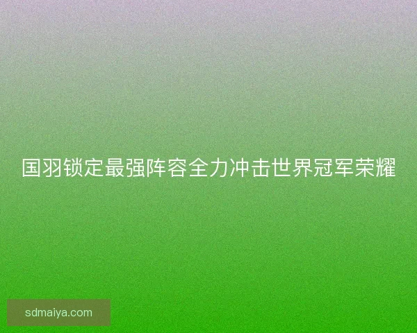 国羽锁定最强阵容全力冲击世界冠军荣耀