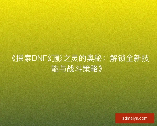 《探索DNF幻影之灵的奥秘：解锁全新技能与战斗策略》