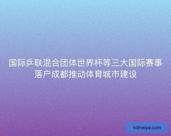 国际乒联混合团体世界杯等三大国际赛事落户成都推动体育城市建设