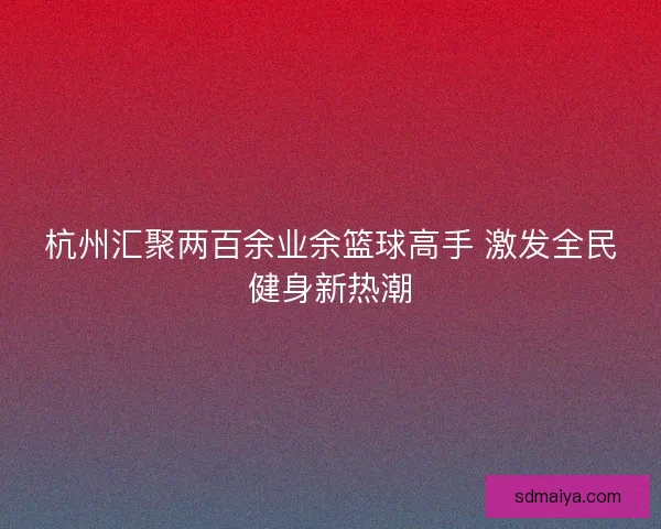 杭州汇聚两百余业余篮球高手 激发全民健身新热潮
