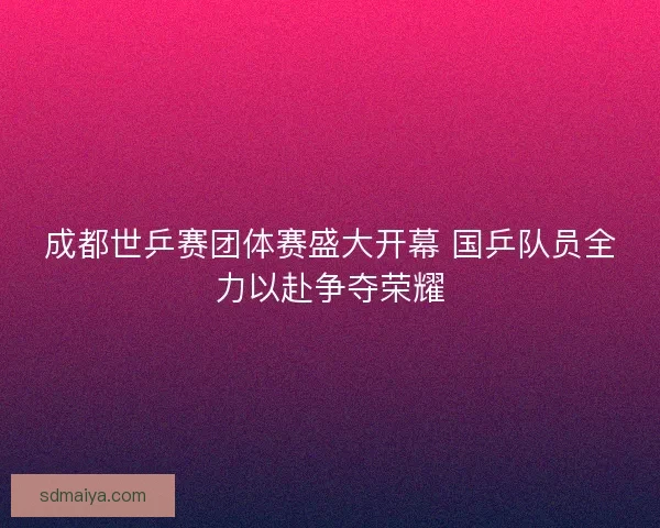 成都世乒赛团体赛盛大开幕 国乒队员全力以赴争夺荣耀