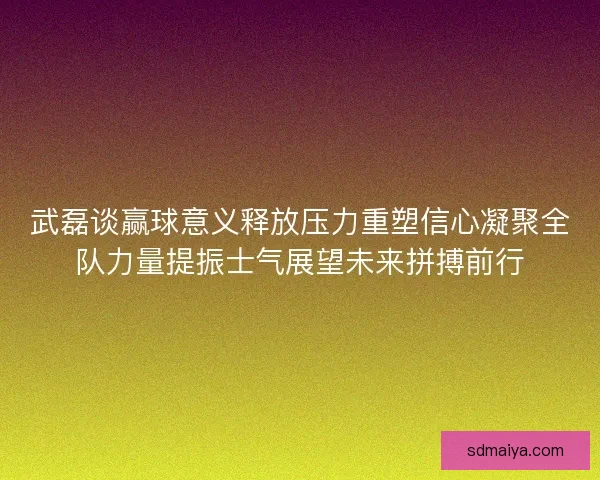武磊谈赢球意义释放压力重塑信心凝聚全队力量提振士气展望未来拼搏前行