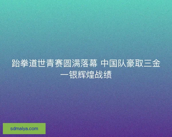 跆拳道世青赛圆满落幕 中国队豪取三金一银辉煌战绩